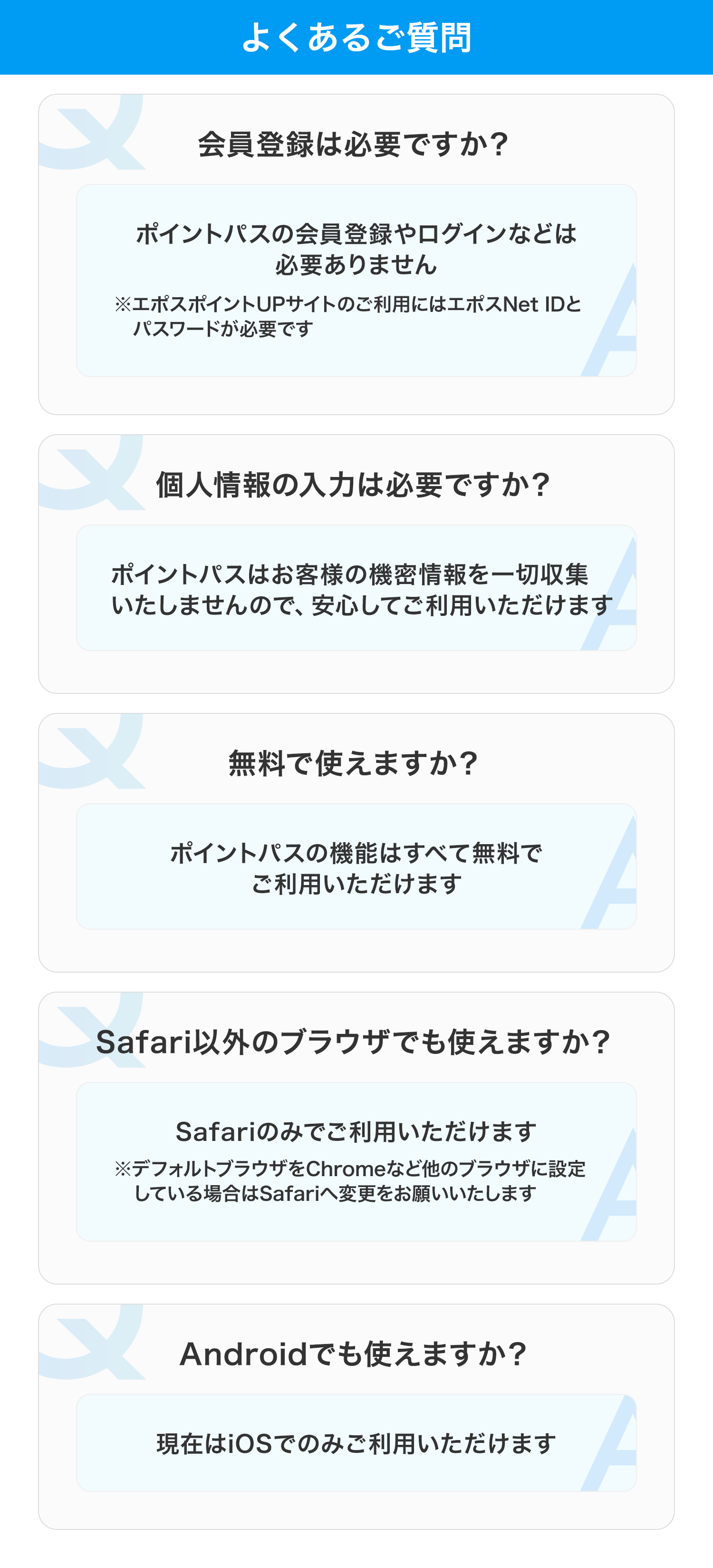 よくあるご質問 会員登録は必要ですか？ ポイントパスの会員登録やログインなどは必要ありません ※エポスポイントUPサイトのご利用にはエポスNet IDとパスワードが必要です 個人情報の入力は必要ですか？ ポイントパスはお客様の機密情報を一切収集いたしませんので、安心してご利用いただけます  無料で使えますか？ ポイントパスの機能はすべて無料でご利用いただけます Safari以外のブラウザでも使えますか？ Safariのみでご利用いただけます ※デフォルトブラウザをChromeなど他のブラウザに設定している場合はSafariへ変更をお願いいたします Androidでも使えますか？ 現在はiOSでのみご利用いただけます