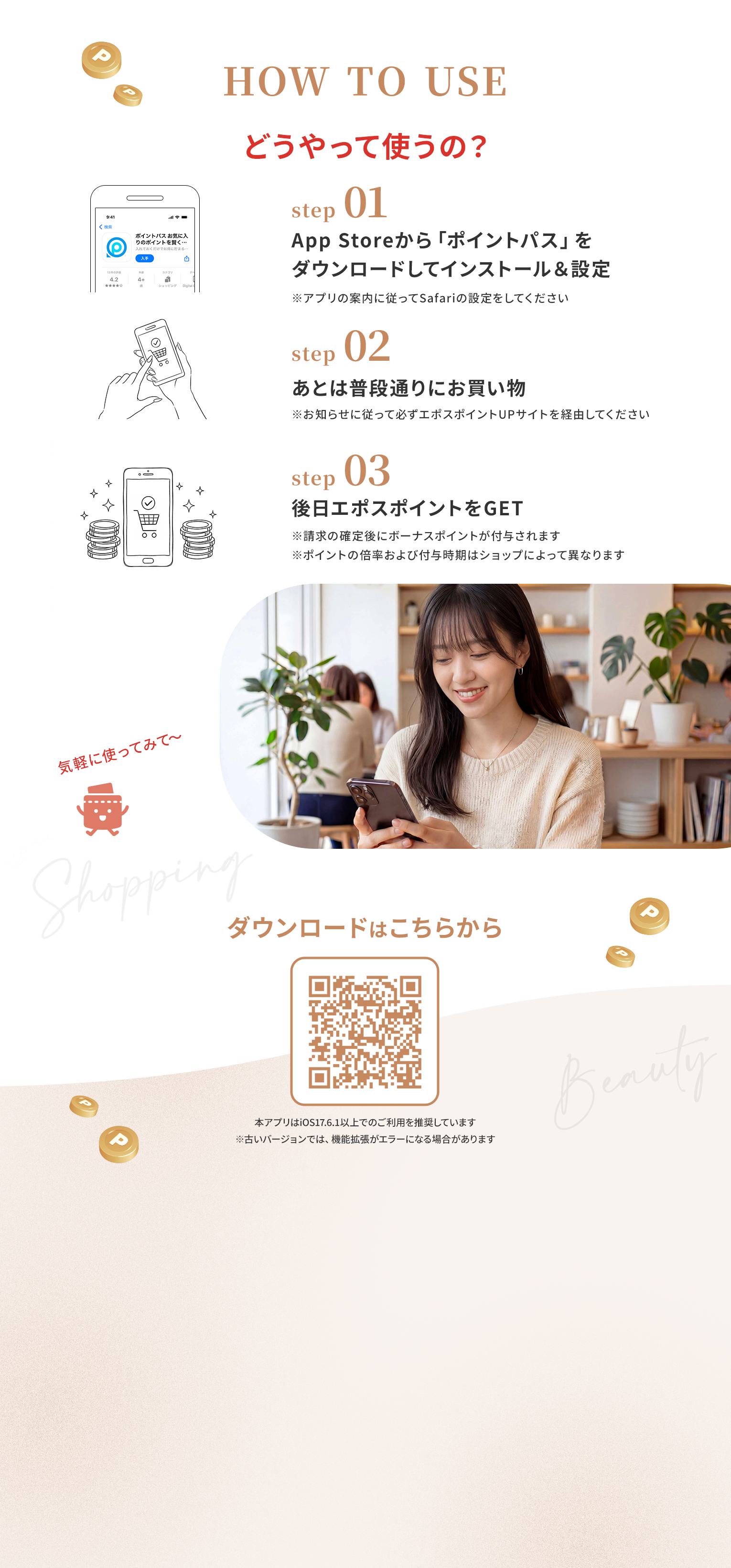 どうやって使うの？ step01.App Storeから「ポイントパス」をダウンロードしてインストール&設定 step02.あとは普段通りにお買い物 step03.後日エポスポイントをGET ダウンロードはこちらから 本アプリはiOS17.6.1以上でのご利用を推奨しています　※古いバージョンでは、機能拡張がエラーになる場合があります