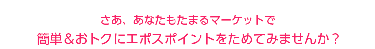 さあ、あなたもたまるマーケットで簡単&おトクにエポスポイントをためてみませんか?